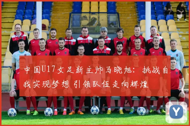 中国U17女足新主帅马晓旭：挑战自我实现梦想 引领队伍走向辉煌